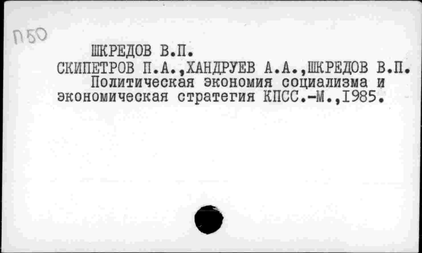 ﻿ШКРЕДОВ В.П.
СКИПЕТРОВ П.А.,ХАНДРУЕВ А.А.»ШКРЕДОВ В.П.
Политическая экономия социализма и экономическая стратегия КПСС.-М.»1985.